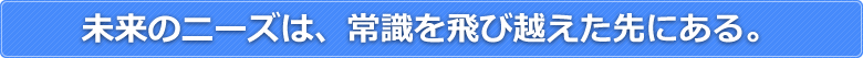 未来のニーズは常識を飛び越えた先にある。